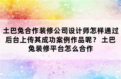 土巴兔合作装修公司设计师怎样通过后台上传其成功案例作品呢？ 土巴兔装修平台怎么合作